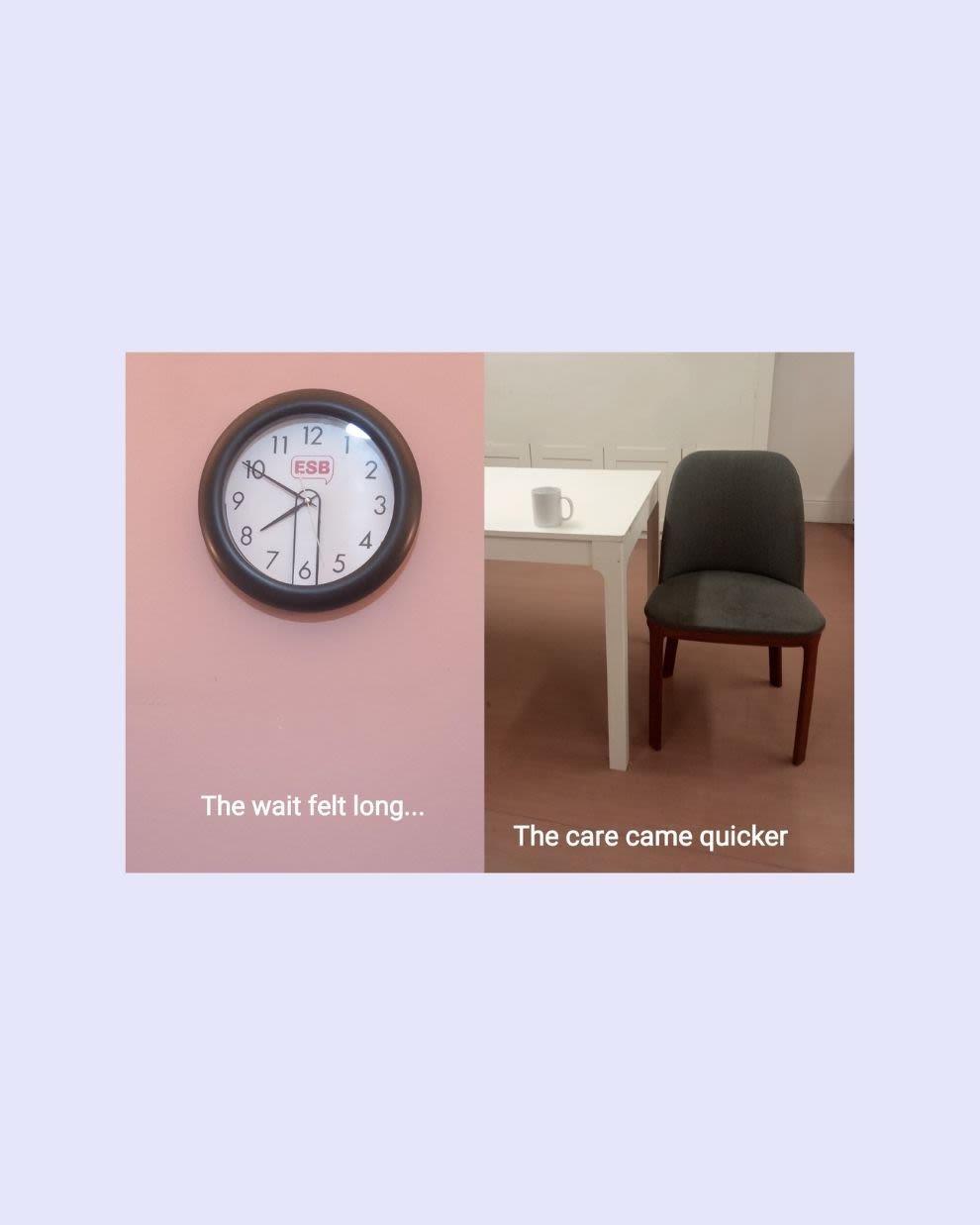 On the left half, a clock on a pink wall with the caption The wait felt long. On the right, a table with a mug on it and a chair beside it with the caption The care came quicker.